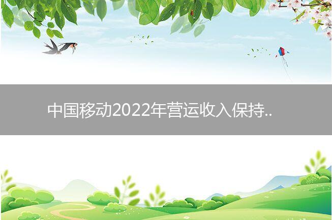 中国移动2022年营运收入保持双位数增长 数字化转型业务成收入增长“第一引擎”